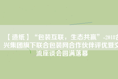 【造紙】“包裝互聯(lián)，生態(tài)共贏”-2018合興集團旗下聯(lián)合包裝網合作伙伴評優(yōu)暨交流座談會圓滿落幕