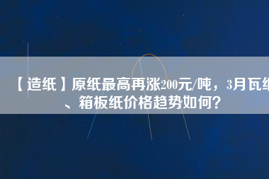 【造紙】原紙最高再漲200元/噸，3月瓦紙、箱板紙價格趨勢如何？