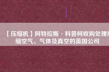 【壓縮機】阿特拉斯·科普柯收購處理壓縮空氣、氣體及真空的英國公司