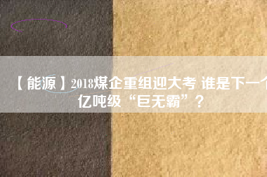 【能源】2018煤企重組迎大考 誰是下一個億噸級“巨無霸”？