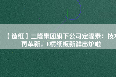 【造紙】三隆集團旗下公司定隆泰：技術(shù)再革新，E楞紙板新鮮出爐啦