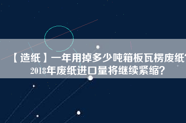 【造紙】一年用掉多少噸箱板瓦楞廢紙？2018年廢紙進(jìn)口量將繼續(xù)緊縮？