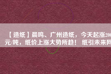 【造紙】晨鳴、廣州造紙，今天起漲200元/噸，紙價(jià)上漲大勢(shì)所趨！ 紙引未來(lái)網(wǎng)
