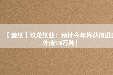 【造紙】玖龍紙業(yè)：預計今年將獲得進口外廢700萬噸！