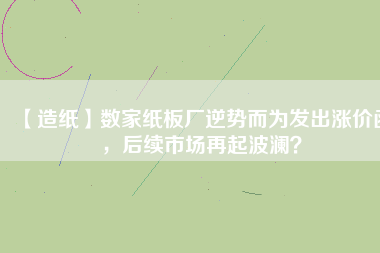 【造紙】數(shù)家紙板廠逆勢(shì)而為發(fā)出漲價(jià)函，后續(xù)市場(chǎng)再起波瀾？