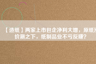 【造紙】兩家上市包企凈利大增，原紙漲價潮之下，紙制品業(yè)不虧反賺？
