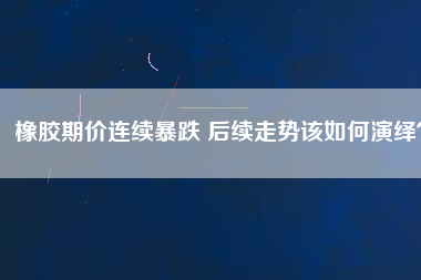 橡膠期價(jià)連續(xù)暴跌 后續(xù)走勢(shì)該如何演繹？
