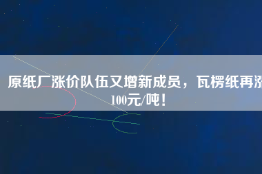 原紙廠漲價隊(duì)伍又增新成員，瓦楞紙?jiān)贊q100元/噸！