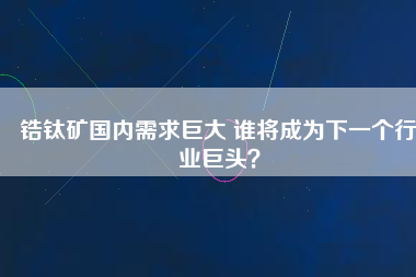 鋯鈦礦國內(nèi)需求巨大 誰將成為下一個(gè)行業(yè)巨頭？