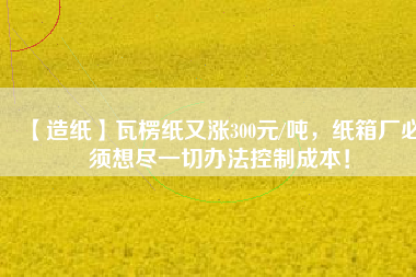 【造紙】瓦楞紙又漲300元/噸，紙箱廠必須想盡一切辦法控制成本！