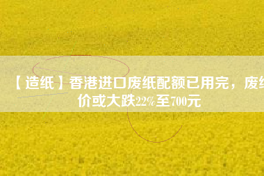 【造紙】香港進(jìn)口廢紙配額已用完，廢紙價(jià)或大跌22%至700元