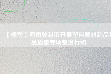 【橡塑】河南登封市開(kāi)展塑料管材制品產(chǎn)品質(zhì)量專項(xiàng)整治行動(dòng)
