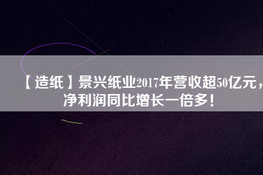 【造紙】景興紙業(yè)2017年?duì)I收超50億元，凈利潤同比增長一倍多！