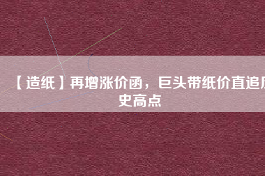 【造紙】再增漲價(jià)函，巨頭帶紙價(jià)直追歷史高點(diǎn)