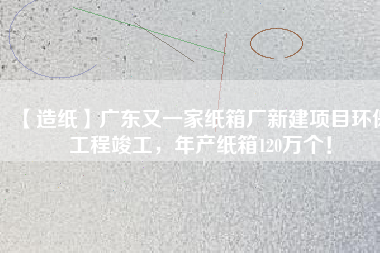 【造紙】廣東又一家紙箱廠新建項目環(huán)保工程竣工，年產(chǎn)紙箱120萬個！