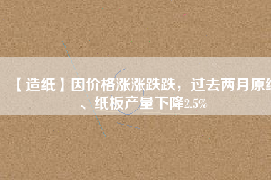 【造紙】因價(jià)格漲漲跌跌，過(guò)去兩月原紙、紙板產(chǎn)量下降2.5%