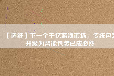 【造紙】下一個千億藍(lán)海市場，傳統(tǒng)包裝升級為智能包裝已成必然