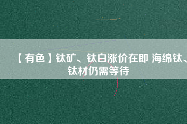 【有色】鈦礦、鈦白漲價在即 海綿鈦、鈦材仍需等待