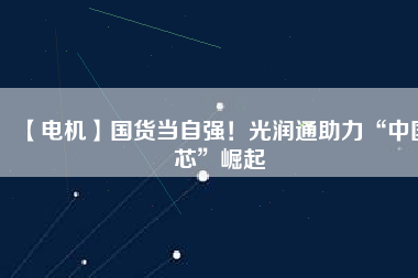 【電機(jī)】國(guó)貨當(dāng)自強(qiáng)！光潤(rùn)通助力“中國(guó)芯”崛起
          